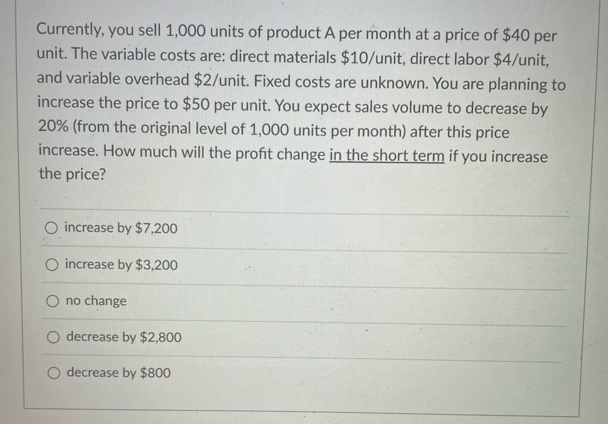 Currently, you sell 1,000 units of product A per month at a price of $40 per
unit. The variable costs are: direct materials $10/unit, direct labor $4/unit,
and variable overhead $2/unit. Fixed costs are unknown. You are planning to
increase the price to $50 per unit. You expect sales volume to decrease by
20% (from the original level of 1,000 units per month) after this price
increase. How much will the profit change in the short term if you increase
the price?
increase by $7,200
increase by $3,200
no change
decrease by $2,800
decrease by $800