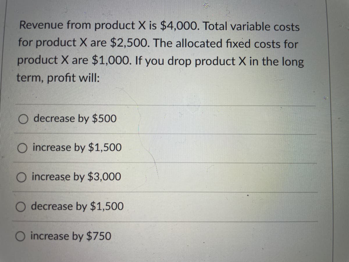 Revenue from product X is $4,000. Total variable costs
for product X are $2,500. The allocated fixed costs for
product X are $1,000. If you drop product X in the long
term, profit will:
decrease by $500
increase by $1,500
O increase by $3,000
O decrease by $1,500
increase by $750