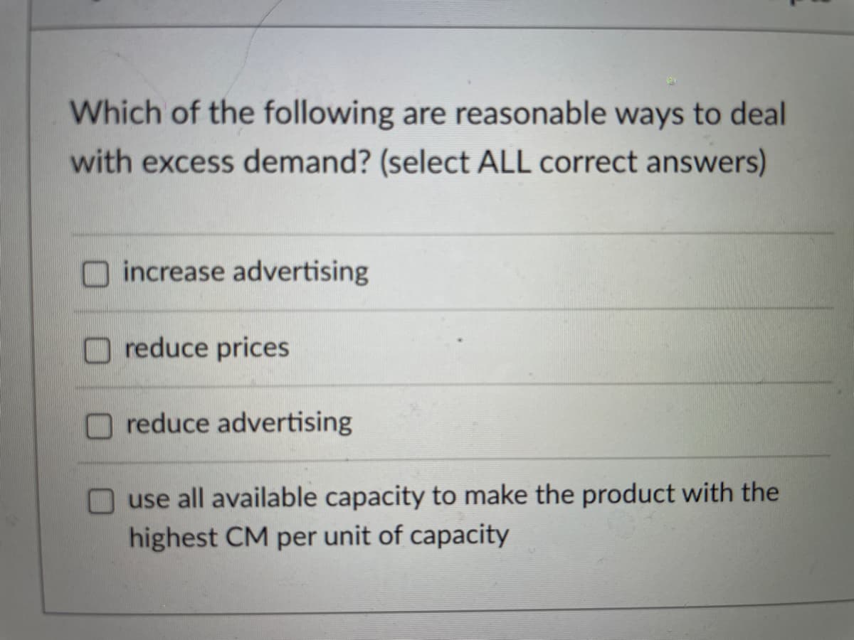 Which of the following are reasonable ways to deal
with excess demand? (select ALL correct answers)
increase advertising
reduce prices
reduce advertising
use all available capacity to make the product with the
highest CM per unit of capacity