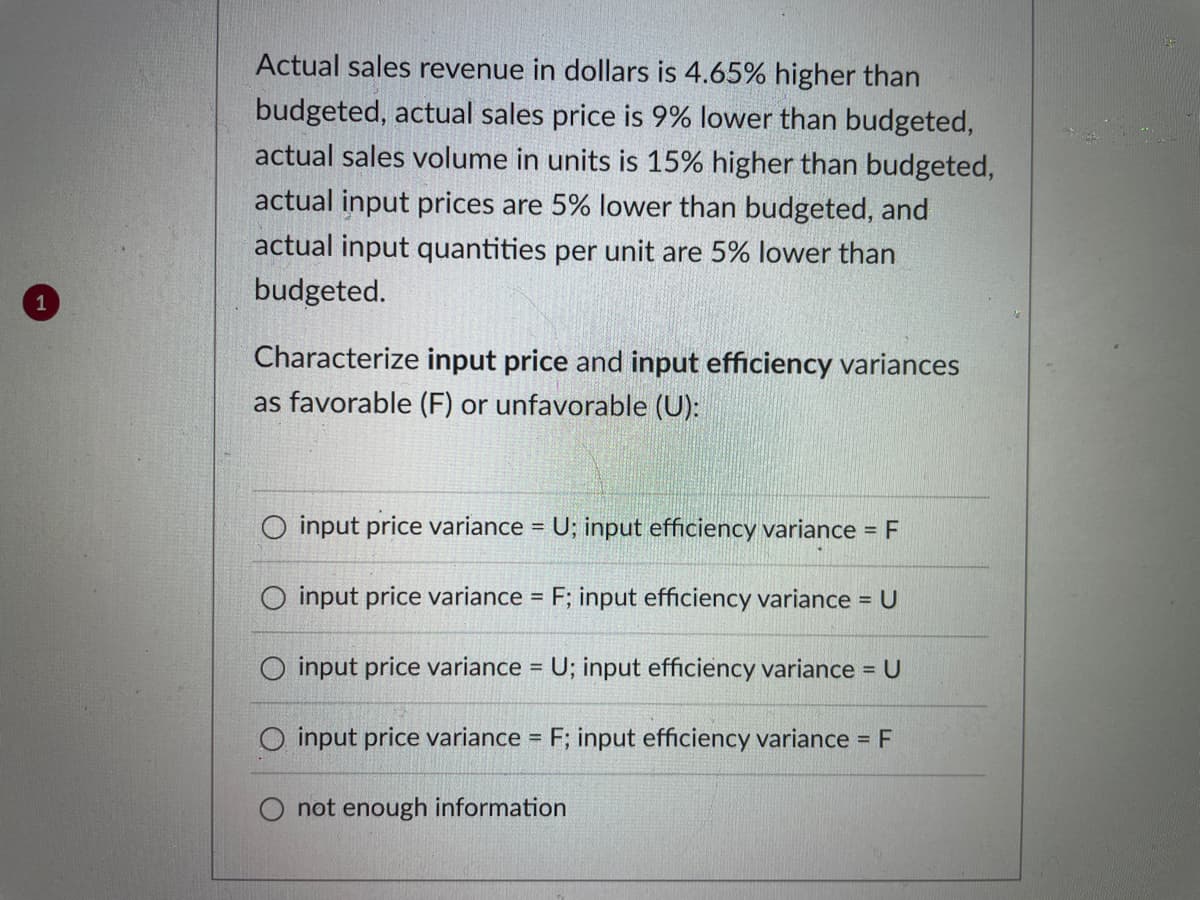 Actual sales revenue in dollars is 4.65% higher than
budgeted, actual sales price is 9% lower than budgeted,
actual sales volume in units is 15% higher than budgeted,
actual input prices are 5% lower than budgeted, and
actual input quantities per unit are 5% lower than
budgeted.
Characterize input price and input efficiency variances
as favorable (F) or unfavorable (U):
O input price variance = U; input efficiency variance = F
O input price variance = F; input efficiency variance = U
input price variance = U; input efficiency variance = U
O input price variance = F; input efficiency variance = F
not enough information
