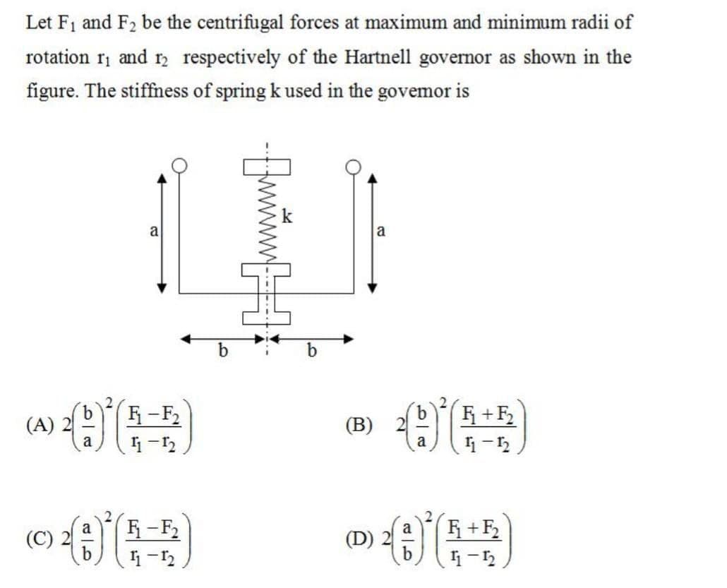 Let F₁ and F₂ be the centrifugal forces at maximum and minimum radii of
rotation 1₁ and 12 respectively of the Hartnell governor as shown in the
figure. The stiffness of spring k used in the govemor is
() () (5-5)
a
11-12
(C)
a
a
F₁-F₂
11-12
b
-www-
(B)
(D)
a
a
b
b
a
F₁+F₂
11-12
F₁+F₂
11-12