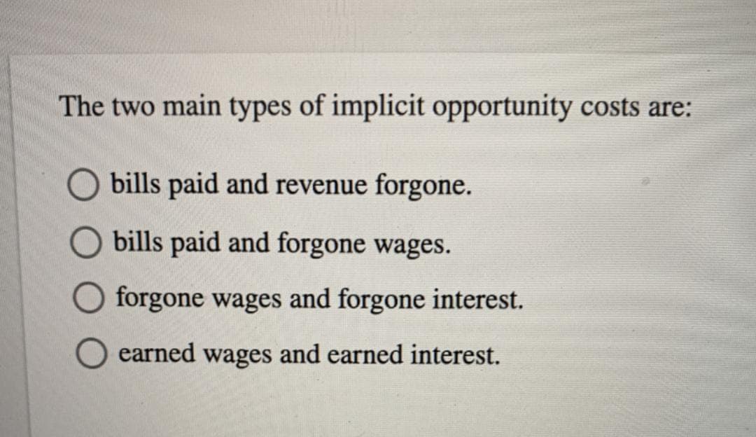 The two main types of implicit opportunity costs are:
bills paid and revenue forgone.
bills paid and forgone wages.
forgone wages and forgone interest.
earned wages and earned interest.