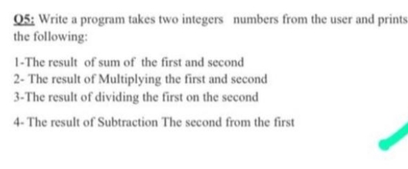 Q5: Write a program takes two integers numbers from the user and prints
the following:
1-The result of sum of the first and second
2- The result of Multiplying the first and second
3-The result of dividing the first on the second
4- The result of Subtraction The second from the first
