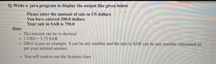 Q. Write a java program to display the output like given below
Please enter the amount of sale in US dollars
You have entered 200.0 dollars
Your sale in SAR is 750.0
Hint:
• The amount can be in decimal
1 USD = 3,75 SAR
200.0 is just an example. It can be any number and the sale in SAR can be any number calculated as
per your entered amount.
You will need to use the Scanner class
