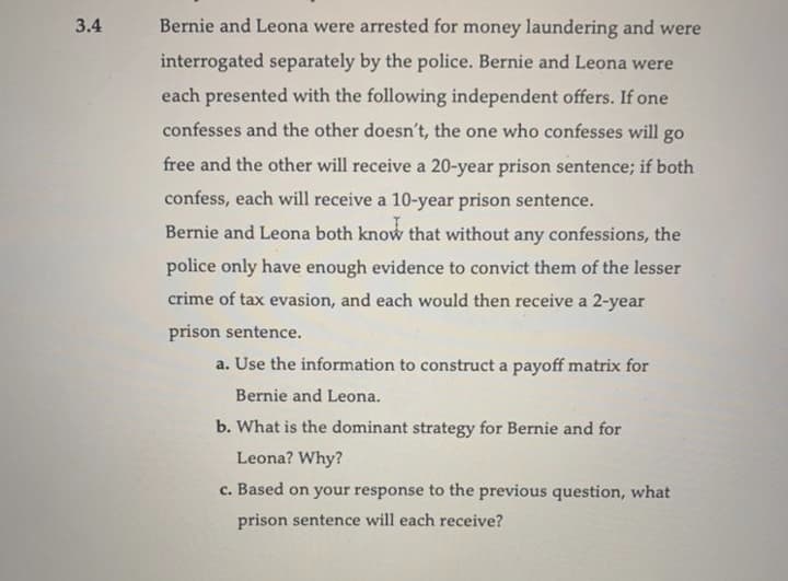 3.4
Bernie and Leona were arrested for money laundering and were
interrogated separately by the police. Bernie and Leona were
each presented with the following independent offers. If one
confesses and the other doesn't, the one who confesses will go
free and the other will receive a 20-year prison sentence; if both
confess, each will receive a 10-year prison sentence.
Bernie and Leona both know that without any confessions, the
police only have enough evidence to convict them of the lesser
crime of tax evasion, and each would then receive a 2-year
prison sentence.
a. Use the information to construct a payoff matrix for
Bernie and Leona.
b. What is the dominant strategy for Bernie and for
Leona? Why?
c. Based on your response to the previous question, what
prison sentence will each receive?
