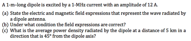 A 1-m-long dipole is excited by a 1-MHz current with an amplitude of 12 A.
(a) State the electric and magnetic field expressions that represent the wave radiated by
a dipole antenna.
(b) Under what condition the field expressions are correct?
(c) What is the average power density radiated by the dipole at a distance of 5 km in a
direction that is 45° from the dipole axis?