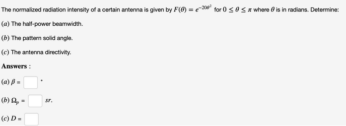The normalized radiation intensity of a certain antenna is given by F(0) = e-200² for 0 ≤ 0 ≤ where is in radians. Determine:
(a) The half-power beamwidth.
(b) The pattern solid angle.
(c) The antenna directivity.
Answers:
(a) ß =
(b) Sp
(c) D=
=
Sr.