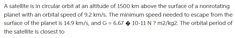 A satellite is in circular orbit at an altitude of 1500 km above the surface of a nonrotating
planet with an orbital speed of 9.2 km/s. The minimum speed needed to escape from the
surface of the planet is 14.9 km/s, and G = 6.67 10-11 N? m2/kg2. The orbital period of
the satellite is closest to