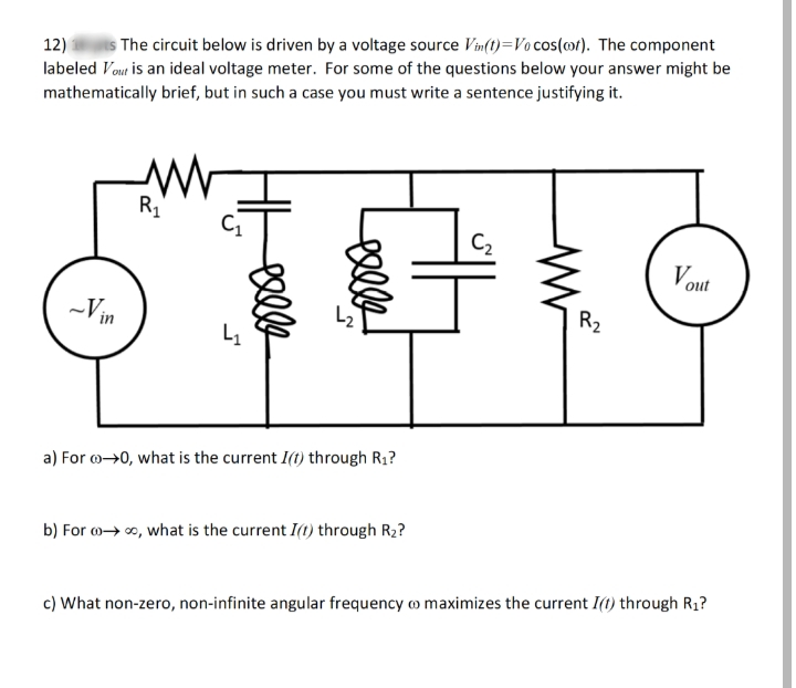 12)
The circuit below is driven by a voltage source Vin(t)=Vo cos(ot). The component
labeled Vout is an ideal voltage meter. For some of the questions below your answer might be
mathematically brief, but in such a case you must write a sentence justifying it.
R1
C2
Vout
-Vin
R2
L1
a) For o→0, what is the current I(t) through R1?
b) For o→ o, what is the current I(1) through R2?
c) What non-zero, non-infinite angular frequency o maximizes the current I(1) through R1?
