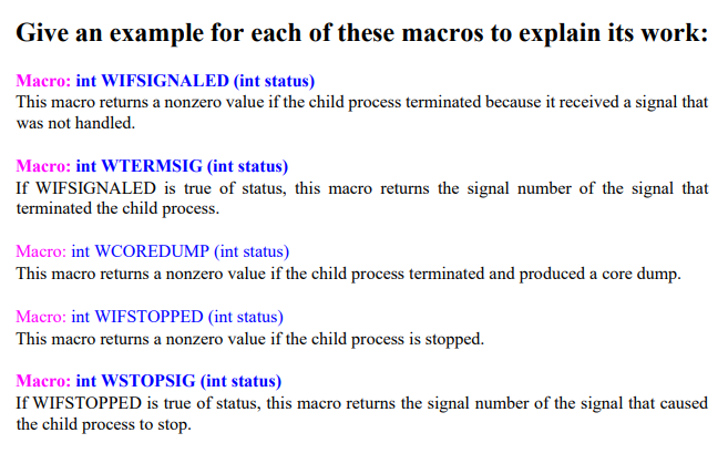 Give an example for each of these macros to explain its work:
Macro: int WIFSIGNALED (int status)
This macro returns a nonzero value if the child process terminated because it received a signal that
was not handled.
Macro: int WTERMSIG (int status)
If WIFSIGNALED is true of status, this macro returns the signal number of the signal that
terminated the child process.
Macro: int WCOREDUMP (int status)
This macro returns a nonzero value if the child process terminated and produced a core dump.
Macro: int WIFSTOPPED (int status)
This macro returns a nonzero value if the child process is stopped.
Macro: int WSTOPSIG (int status)
If WIFSTOPPED is true of status, this macro returns the signal number of the signal that caused
the child process to stop.
