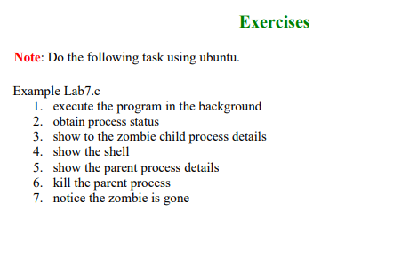 Exercises
Note: Do the following task using ubuntu.
Example Lab7.c
1. execute the program in the background
2. obtain process status
3. show to the zombie child process details
4. show the shell
5. show the parent process details
6. kill the parent process
7. notice the zombie is gone
