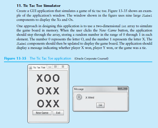 11. Tic Tac Toe Simulator
Create a GUI application that simulates a game of tic tac toe. Figure 13-35 shows an exam-
ple of the application's window. The window shown in the figure uses nine large JLabel
components to display the Xs and Os.
One approach in designing this application is to use a two-dimensional int array to simulate
the game board in memory. When the user clicks the New Game button, the application
should step through the array, storing a random number in the range of 0 through i in each
element. The number 0 represents the letter O, and the number 1 represents the letter X. The
JLabel components should then be updated to display the game board. The application should
display a message indicating whether player X won, player Y won, or the game was a tie.
Figure 13-35 The Tic Tac Toe application (Oracle Corporate Counsel)
3
Tic Tac Toe
хоо
OXX
Message
D xWins
OXX
ок
New Game
Exit
