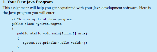 1. Your First Java Program
This assignment will help you get acquainted with your Java development software. Here is
the Java program you will enter:
// This is my first Java program.
public class MyFirstProgram
{
public static void main(String[] args)
{
System.out.println("Hello World!");
}
