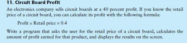 11. Circuit Board Profit
An electronics company sells circuit boards at a 40 percent profit. If you know the retail
price of a circuit board, you can calculate its profit with the following formula:
Profit = Retail price x 0.4
Write a program that asks the user for the retail price of a circuit board, calculates the
amount of profit earned for that product, and displays the results on the screen.
