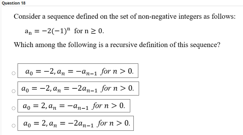 Question 18
Consider a sequence defined on the set of non-negative integers as follows:
an = -2(-1)" for n > 0.
Which among the following is a recursive definition of this sequence?
ao = -2, an
= -an-1 for n > 0.
ao = -2, an = -2an-1 for n > 0.
%3|
ao
E 2, аn 3 —ап-1 for n > 0.
%3D
аo 3 2, аn 3 — 2ап-1 for n > 0.
