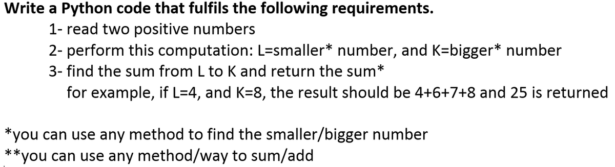Write a Python code that fulfils the following requirements.
1- read two positive numbers
2- perform this computation: L=smaller* number, and K=bigger* number
3- find the sum from L to K and return the sum*
for example, if L=4, and K=8, the result should be 4+6+7+8 and 25 is returned
*you can use any method to find the smaller/bigger number
**you can use any method/way to sum/add
