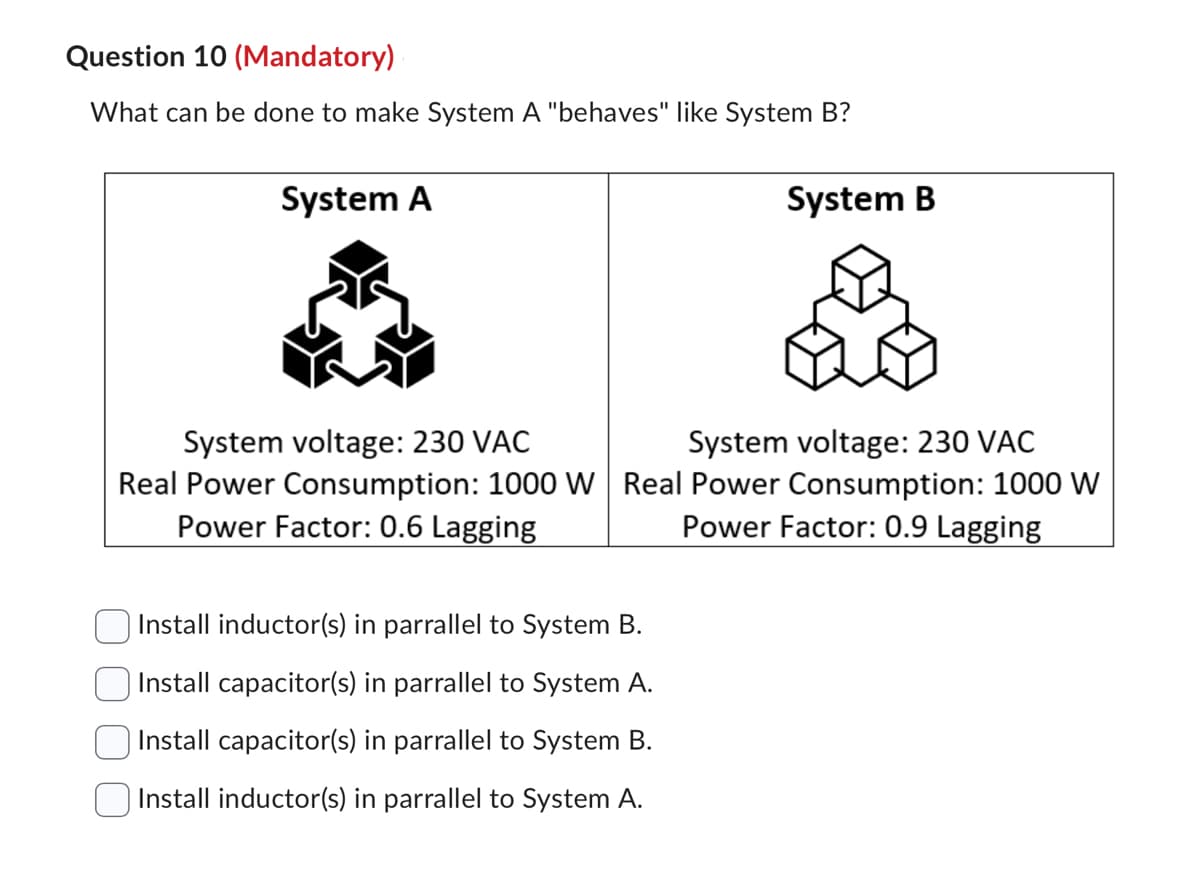 Question 10 (Mandatory)
What can be done to make System A "behaves" like System B?
System A
System B
System voltage: 230 VAC
System voltage: 230 VAC
Real Power Consumption: 1000 W Real Power Consumption: 1000 W
Power Factor: 0.6 Lagging
Power Factor: 0.9 Lagging
Install inductor(s) in parrallel to System B.
Install capacitor(s) in parrallel to System A.
Install capacitor(s) in parrallel to System B.
Install inductor(s) in parrallel to System A.