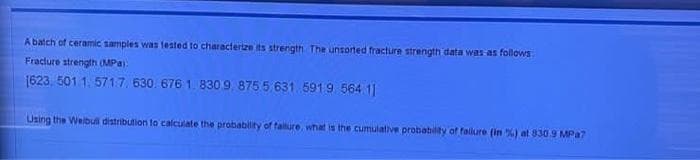 A batch of ceramic samples was tested to characterize its strength The unsorted fracture strength data was as follows
Fracture strength (MPa)
1623, 501 1.571.7, 630. 676 1. 830 9,875 5.631 5919 564 11
Using the Welbull distribution to calculate the probability of failure, what is the cumulative probability of failure (in %) at 830.9 MPa7