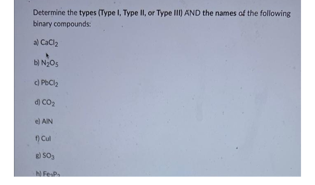 Determine the types (Type I, Type II, or Type III) AND the names of the following
binary compounds:
a) CaCl2
b) N₂O5
c) PbCl2
d) CO₂
e) AIN
f) Cul
g) SO3
h) FeaPa