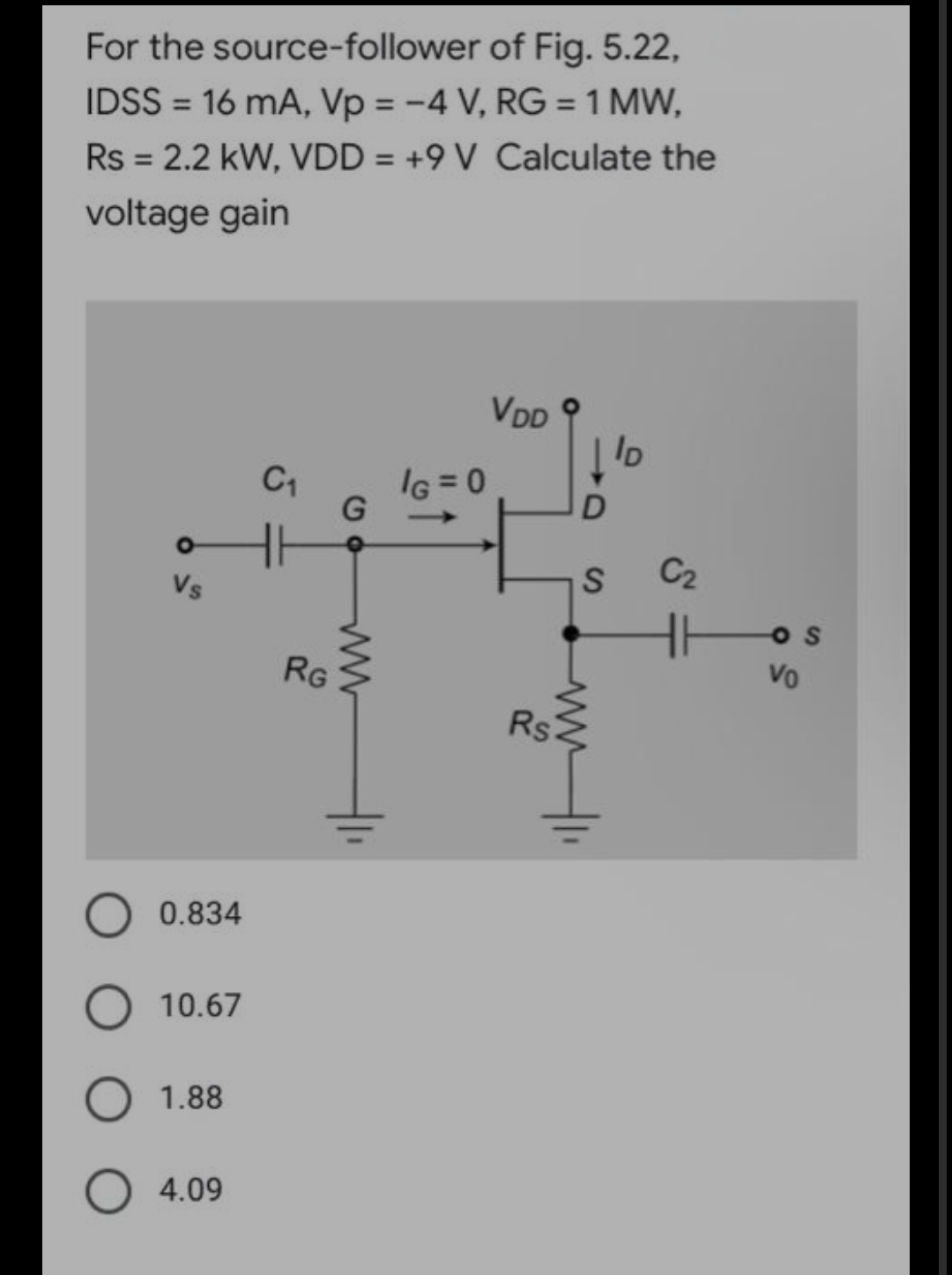 For the source-follower of Fig. 5.22,
IDSS = 16 mA, Vp = -4 V, RG = 1 MW,
Rs = 2.2 kW, VDD = +9 V Calculate the
voltage gain
VDD
Vs
0.834
O 10.67
1.88
O 4.09
C₁
RG
G
IG=0
tam
Rs
ID
S C₂
Vo
S