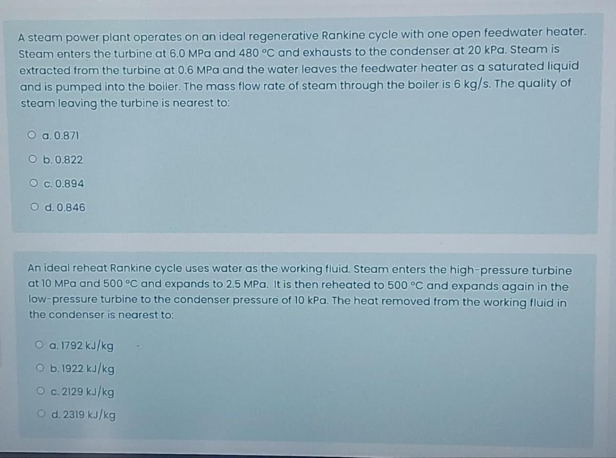 A steam power plant operates on an ideal regenerative Rankine cycle with one open feedwater heater.
Steam enters the turbine at 6.0 MPa and 480 °C and exhausts to the condenser at 20 kPa. Steam is
extracted from the turbine at 0.6 MPa and the water leaves the feedwater heater as a saturated liquid
and is pumped into the boiler. The mass flow rate of steam through the boiler is 6 kg/s. The quality of
steam leaving the turbine is nearest to:
O a. 0.871
O b. 0.822
O c. 0.894
O d. 0.846
An ideal reheat Rankine cycle uses water as the working fluid. Steam enters the high-pressure turbine
at 10 MPa and 500 °C and expands to 2.5 MPa. It is then reheated to 500 °C and expands again in the
low-pressure turbine to the condenser pressure of 10 kPa. The heat removed from the working fluid in
the condenser is nearest to:
O a. 1792 kJ/kg
O b. 1922 kJ/kg
O c. 2129 kJ/kg
O d. 2319 kJ/kg