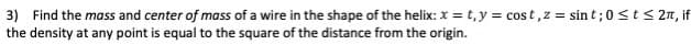 3) Find the mass and center of mass of a wire in the shape of the helix: x = t,y = cost,z = sin t;0 <t< 2n, if
the density at any point is equal to the square of the distance from the origin.
