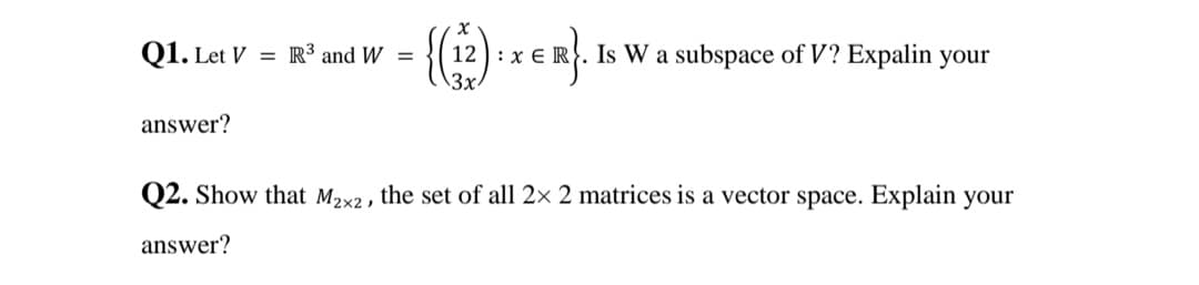 Q1. Let V = R³ and W =
12) : x E R. Is W a subspace of V? Expalin your
\3x.
answer?
Q2. Show that M2x2 , the set of all 2× 2 matrices is a vector space. Explain your
answer?
