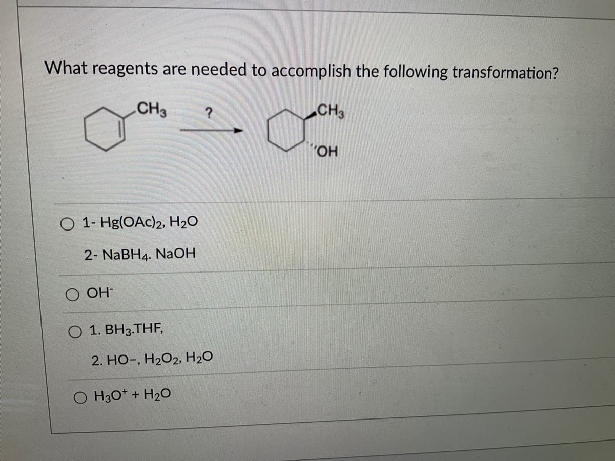 What reagents are needed to accomplish the following transformation?
CH3 ?
O 1-Hg(OAc)2, H₂O
2- NaBH4. NaOH
OH
O 1. BH3.THF,
2. HO-, H₂O2, H₂O
O H3O+ + H₂O
CH3
OH