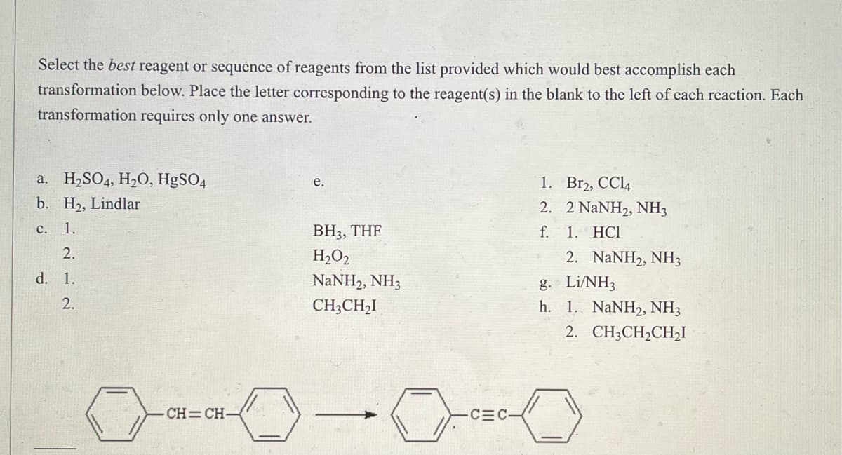 Select the best reagent or sequence of reagents from the list provided which would best accomplish each
transformation below. Place the letter corresponding to the reagent(s) in the blank to the left of each reaction. Each
transformation requires only one answer.
a.
H₂SO4, H₂O, HgSO4
e.
1.
Br2, CC14
b. H₂, Lindlar
2.
2 NaNH2, NH3
c. 1.
BH3, THF
f. 1. HC1
2.
H₂O2
2. NaNH2, NH3
d. 1.
NaNH2, NH3
g. Li/NH3
2.
CH3CH₂I
h. 1. NaNH2, NH3
2. CH3CH₂CH₂I
CH=CH-
CEC