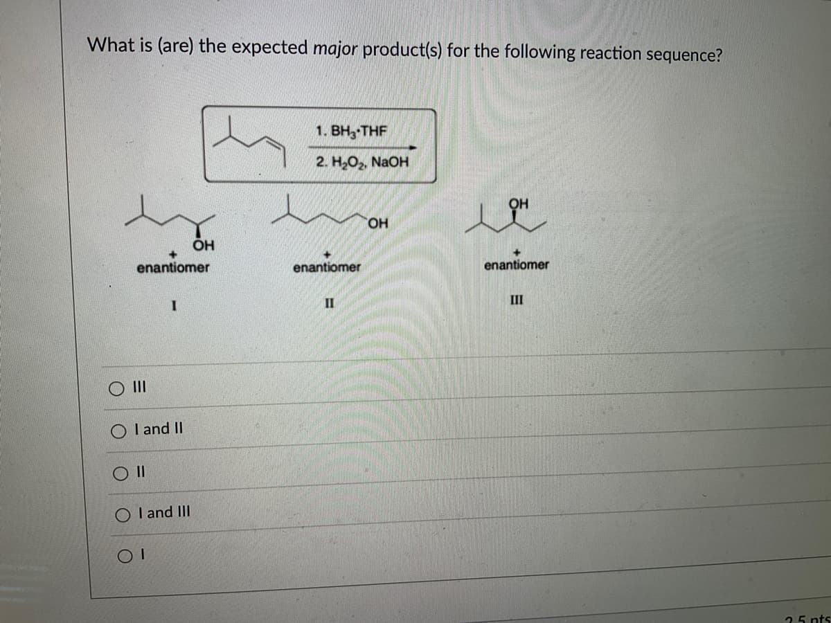 What is (are) the expected major product(s) for the following reaction sequence?
enantiomer
|||
I
I and II
||
OH
OI and III
1. BH, THF
2. H₂O₂, NaOH
enantiomer
II
OH
OH
ㅗㅐ
enantiomer
III
25 pts