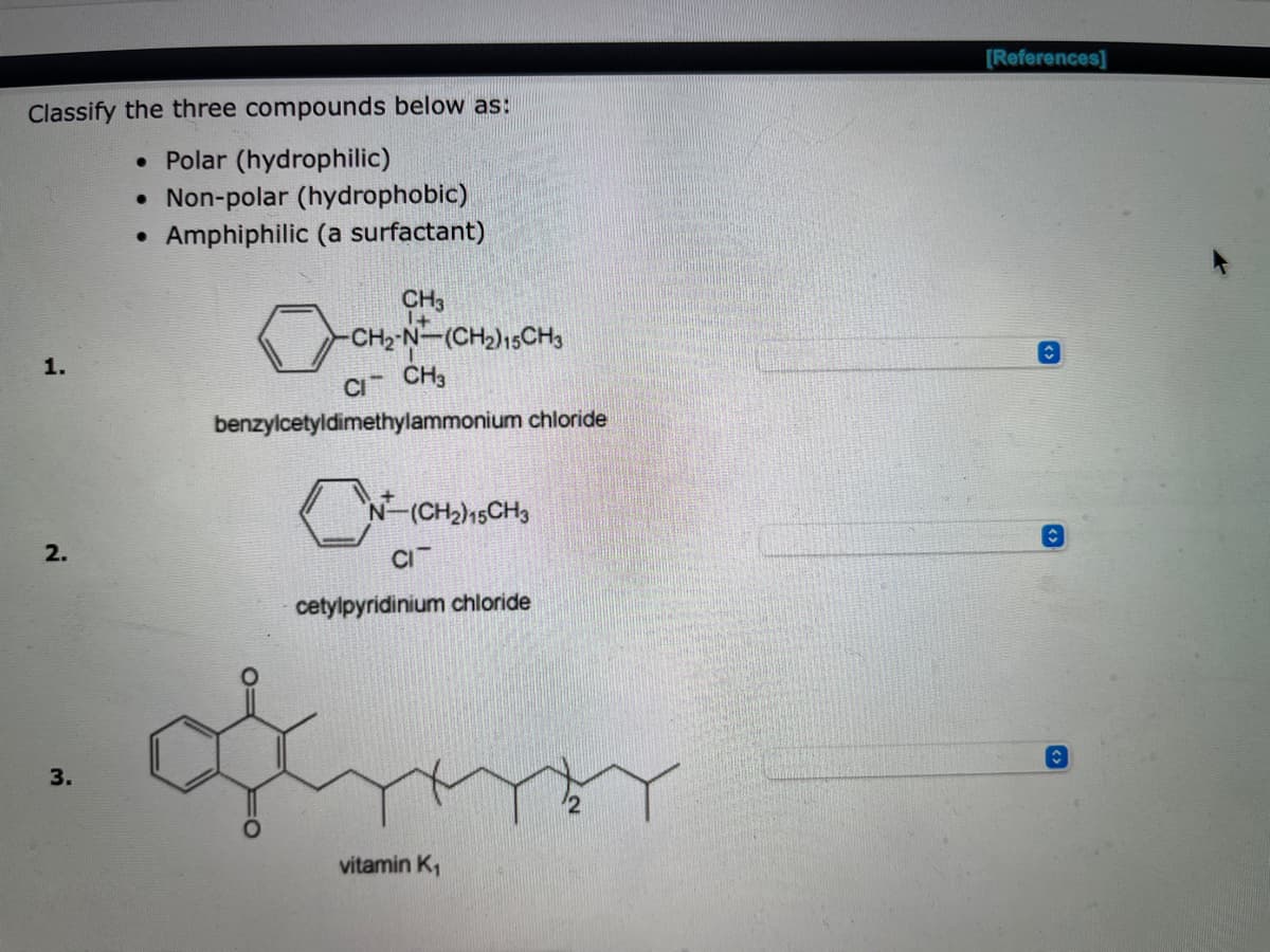 Classify the three compounds below as:
• Polar (hydrophilic)
• Non-polar (hydrophobic)
●
Amphiphilic (a surfactant)
CH3
-CH2-N-(CH₂) 15CH3
CI
CH3
benzylcetyldimethylammonium chloride
C
N-(CH₂)15CH3
CIT
cetylpyridinium chloride
vitamin K₁
2.
3.
[References]
✰
↑