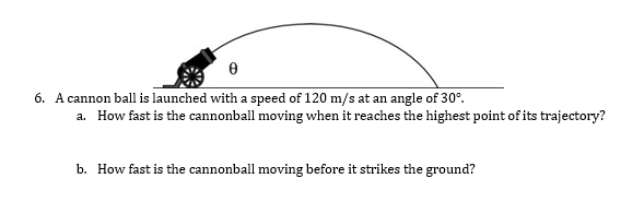 6. A cannon ball is launched with a speed of 120 m/s at an angle of 30°.
a. How fast is the cannonball moving when it reaches the highest point of its trajectory?
b. How fast is the cannonball moving before it strikes the ground?
