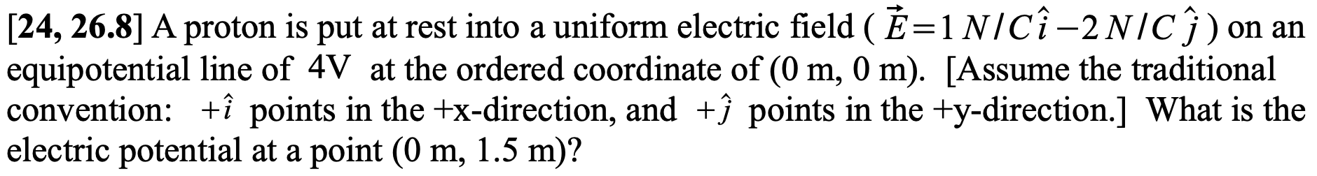 [24, 26.8] A proton is put at rest into a uniform electric field ( É=1 N/Cî-2NIC}) on an
equipotential line of 4V at the ordered coordinate of (0 m, 0 m). [Assume the traditional
convention: +î points in the +x-direction, and +ĵ points in the +y-direction.] What is the
electric potential at a point (0 m, 1.5 m)?
%3|
