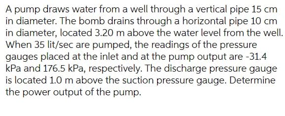A pump draws water from a well through a vertical pipe 15 cm
in diameter. The bomb drains through a horizontal pipe 10 cm
in diameter, located 3.20 m above the water level from the well.
When 35 lit/sec are pumped, the readings of the pressure
gauges placed at the inlet and at the pump output are -31.4
kPa and 176.5 kPa, respectively. The discharge pressure gauge
is located 1.0 m above the suction pressure gauge. Determine
the power output of the pump.