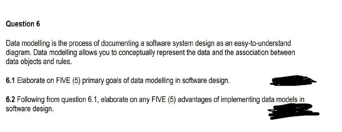 Question 6
Data modelling is the process of documenting a software system design as an easy-to-understand
diagram. Data modelling allows you to conceptually represent the data and the association between
data objects and rules.
6.1 Elaborate on FIVE (5) primary goals of data modelling in software design.
6.2 Following from question 6.1, elaborate on any FIVE (5) advantages of implementing data models in
software design.