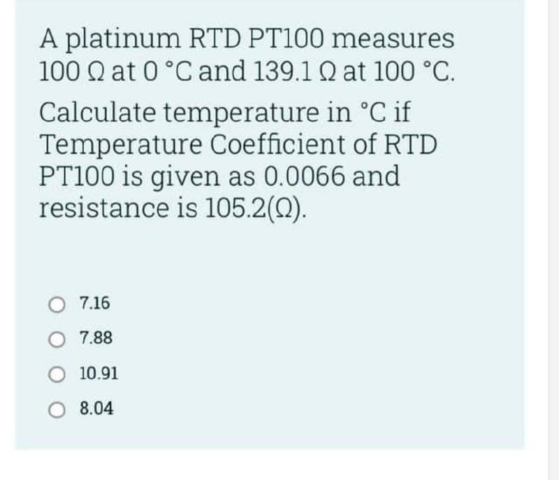 A platinum RTD PT100 measures
100 Q at 0 °C and 139.1 Q at 100 °C.
Calculate temperature in °C if
Temperature Coefficient of RTD
PT100 is given as 0.0066 and
resistance is 105.2(0).
O 7.16
O 7.88
O 10.91
O 8.04