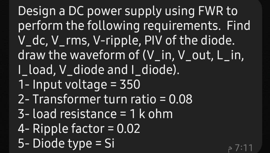 Design a DC power supply using FWR to
perform the following requirements. Find
V_dc, V_rms, V-ripple, PIV of the diode.
draw the waveform of (V_in, V_out, L_in,
|_load, V_diode and I_diode).
1- Input voltage = 350
2- Transformer turn ratio = 0.08
3- load resistance = 1 k ohm
4- Ripple factor = 0.02
5- Diode type = Si
p 7:11
