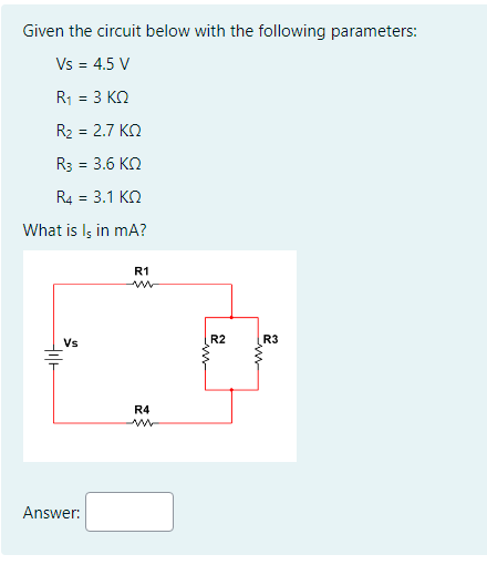 Given the circuit below with the following parameters:
Vs = 4.5 V
R1 = 3 ΚΩ
R₂ = 2.7 KQ
R3 = 3.6 ΚΩ
R4 = 3.1 ΚΩ
What is Is in mA?
tilt
Vs
Answer:
R1
R4
ww
www
R2
R3
in