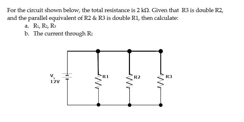 For the circuit shown below, the total resistance is 2 k. Given that R3 is double R2,
and the parallel equivalent of R2 & R3 is double R1, then calculate:
a. R₁, R2, R3
b. The current through R₂
V
S
12V
R1
W
R2
R3