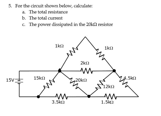 5. For the circuit shown below, calculate:
a. The total resistance
b. The total current
c. The power dissipated in the 20kΩ resistor
15V=
15ΚΩ
1ΚΩ
Μ
3.5ΚΩ
ΣΚΩ
Μ
•20ΚΩ
1ΚΩ
12ΚΩ
Μ
1.5kΩ
4.5ΚΩ
