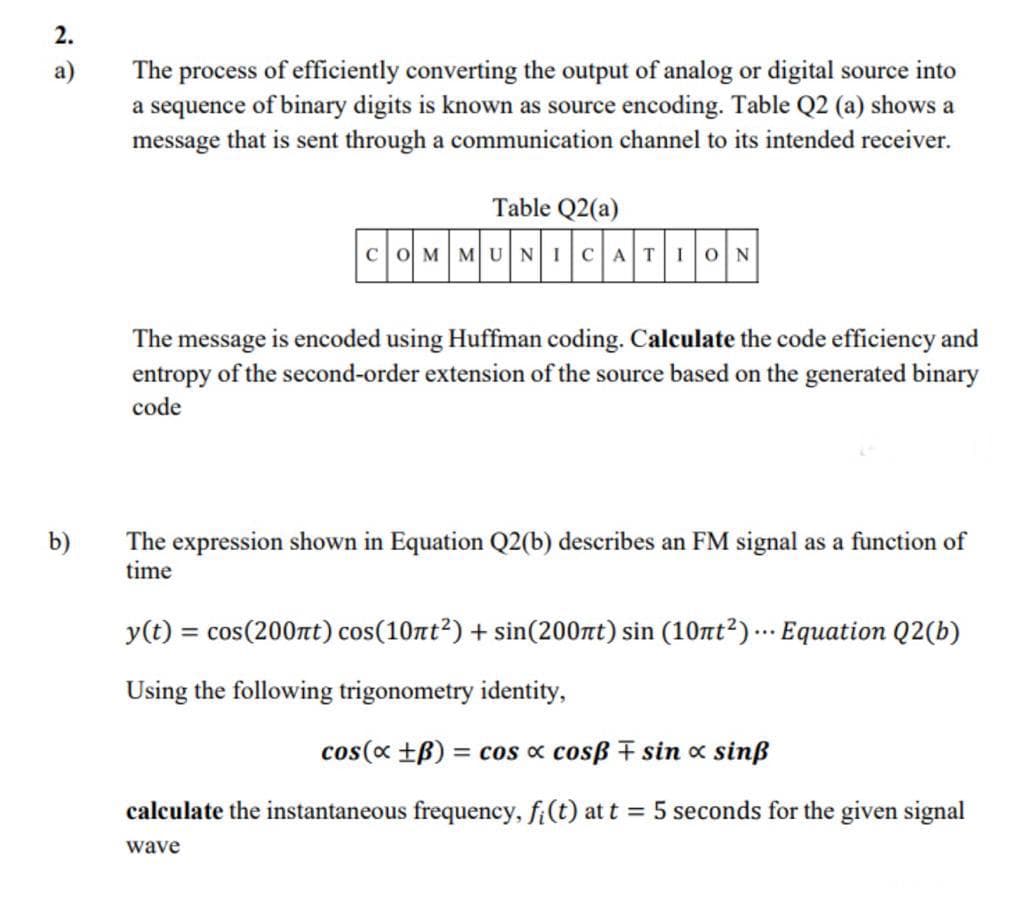 2.
The process of efficiently converting the output of analog or digital source into
a sequence of binary digits is known as source encoding. Table Q2 (a) shows a
message that is sent through a communication channel to its intended receiver.
а)
Table Q2(a)
coM MUNICAT10N
The message is encoded using Huffman coding. Calculate the code efficiency and
entropy of the second-order extension of the source based on the generated binary
code
b)
The expression shown in Equation Q2(b) describes an FM signal as a function of
time
y(t) = cos(200nt) cos(10rt²) + sin(200tt) sin (10tt²) …· Equation Q2(b)
Using the following trigonometry identity,
cos(x +B) = cos « cosß F sin x sinß
%3D
calculate the instantaneous frequency, fi(t) at t = 5 seconds for the given signal
wave
