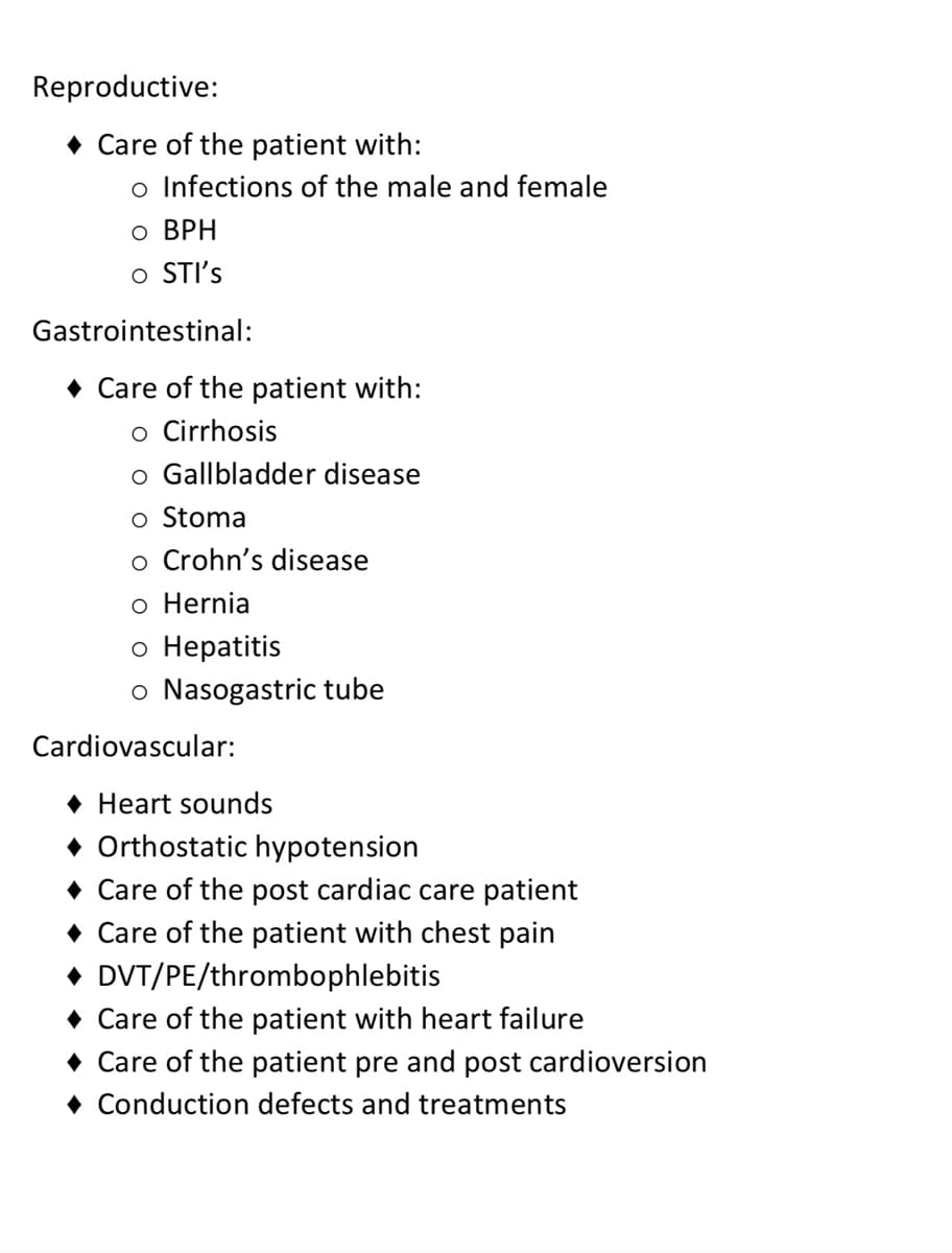 Reproductive:
◆ Care of the patient with:
o Infections of the male and female
o BPH
O STI's
Gastrointestinal:
◆ Care of the patient with:
o Cirrhosis
o Gallbladder disease
o Stoma
o Crohn's disease
o Hernia
o Hepatitis
o Nasogastric tube
Cardiovascular:
◆ Heart sounds
◆ Orthostatic hypotension
◆ Care of the post cardiac care patient
◆ Care of the patient with chest pain
◆ DVT/PE/thrombophlebitis
◆ Care of the patient with heart failure
◆ Care of the patient pre and post cardioversion
◆ Conduction defects and treatments