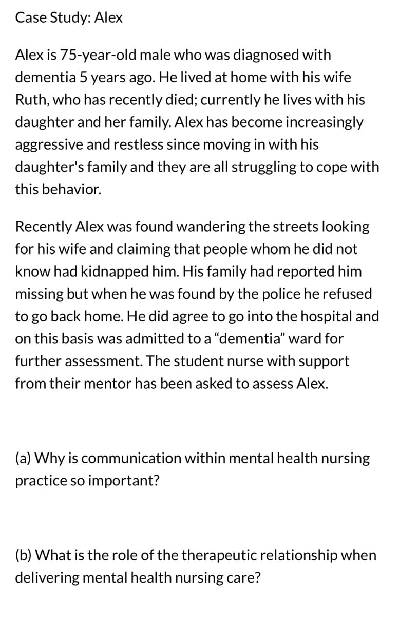 Case Study: Alex
Alex is 75-year-old male who was diagnosed with
dementia 5 years ago. He lived at home with his wife
Ruth, who has recently died; currently he lives with his
daughter and her family. Alex has become increasingly
aggressive and restless since moving in with his
daughter's family and they are all struggling to cope with
this behavior.
Recently Alex was found wandering the streets looking
for his wife and claiming that people whom he did not
know had kidnapped him. His family had reported him
missing but when he was found by the police he refused
to go back home. He did agree to go into the hospital and
on this basis was admitted to a "dementia" ward for
further assessment. The student nurse with support
from their mentor has been asked to assess Alex.
(a) Why is communication within mental health nursing
practice so important?
(b) What is the role of the therapeutic relationship when
delivering mental health nursing care?