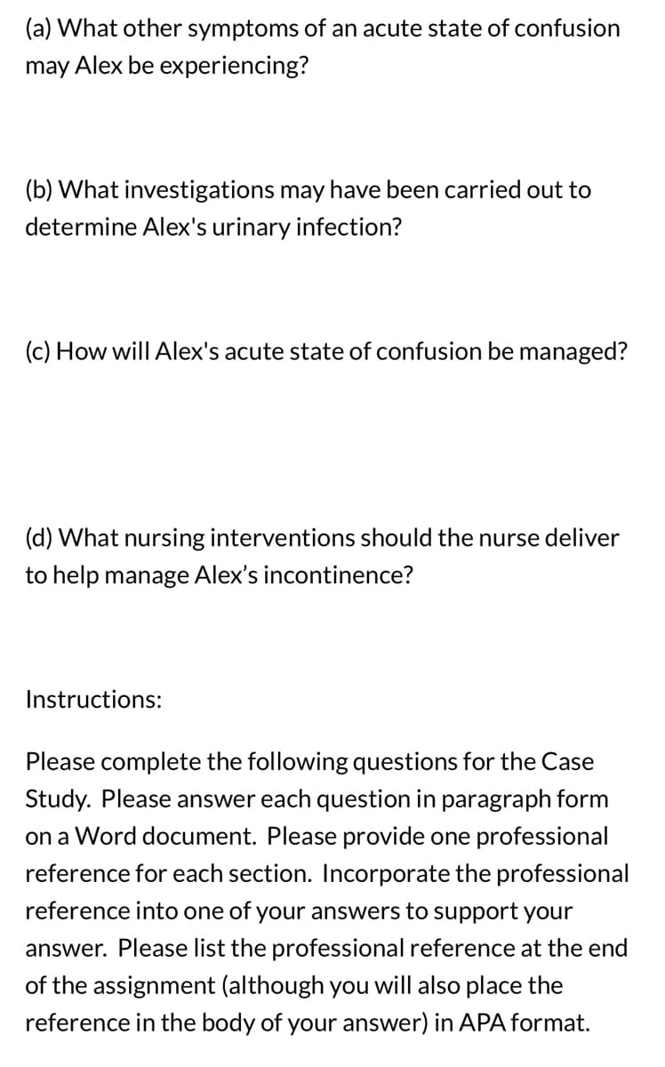 (a) What other symptoms of an acute state of confusion
may Alex be experiencing?
(b) What investigations may have been carried out to
determine Alex's urinary infection?
(c) How will Alex's acute state of confusion be managed?
(d) What nursing interventions should the nurse deliver
to help manage Alex's incontinence?
Instructions:
Please complete the following questions for the Case
Study. Please answer each question in paragraph form
on a Word document. Please provide one professional
reference for each section. Incorporate the professional
reference into one of your answers to support your
answer. Please list the professional reference at the end
of the assignment (although you will also place the
reference in the body of your answer) in APA format.