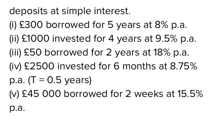 deposits at simple interest.
(i) £300 borrowed for 5 years at 8% p.a.
(ii) £1000 invested for 4 years at 9.5% p.a.
(iii) £50 borrowed for 2 years at 18% p.a.
(iv) £2500 invested for 6 months at 8.75%
p.a. (T = 0.5 years)
(v) £45 000 borrowed for 2 weeks at 15.5%
р.а.
