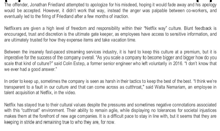 The offender, Jonathan Friedland attempted to apologize for his misdeed, hoping it would fade away and his apology
would be accepted. However, it didn't work that way, instead the anger was palpable between co-workers, and
eventually led to the firing of Friedland after a few months of inaction.
Netflixers are given a high level of freedom and responsibility within their "Netflix way" culture. Blunt feedback is
encouraged, trust and discretion is the ultimate gate keeper, as employees have access to sensitive information, and
are ultimately trusted for how they expense items and take vacation time.
Between the insanely fast-paced streaming services industry, it is hard to keep this culture at a premium, but it is
imperative for the success of the company overall. "As you scale a company to become bigger and bigger how do you
scale that kind of culture?" said Colin Estep, a former senior engineer who left voluntarily in 2016. “I don't know that
we ever had a good answer."
In order to keep up, sometimes the company is seen as harsh in their tactics to keep the best of the best. "I think we're
transparent to a fault in our culture and that can come across as cutthroat," said Walta Nemariam, an employee in
talent acquisition at Netflix, in the video.
Netflix has stayed true to their cultural values despite the pressures and sometimes negative connotations associated
with this "cutthroat" environment. Their ability to remain agile, while displaying no tolerances for societal injustices
makes them at the forefront of new age companies. It is a difficult pace to stay in line with, but it seems that they are
keeping in stride and remaining true to who they are, for now.
