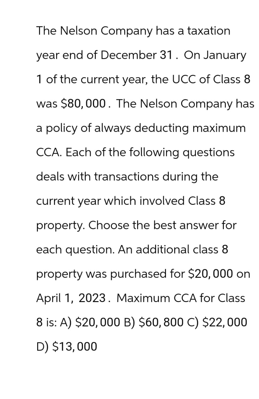 The Nelson Company has a taxation
year end of December 31. On January
1 of the current year, the UCC of Class 8
was $80,000. The Nelson Company has
a policy of always deducting maximum
CCA. Each of the following questions
deals with transactions during the
current year which involved Class 8
property. Choose the best answer for
each question. An additional class 8
property was purchased for $20,000 on
April 1, 2023. Maximum CCA for Class
8 is: A) $20,000 B) $60, 800 C) $22,000
D) $13,000