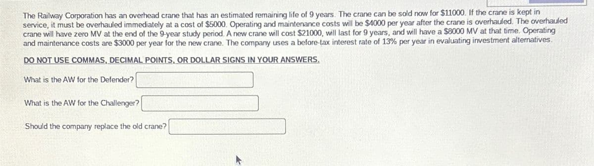 The Railway Corporation has an overhead crane that has an estimated remaining life of 9 years. The crane can be sold now for $11000. If the crane is kept in
service, it must be overhauled immediately at a cost of $5000. Operating and maintenance costs will be $4000 per year after the crane is overhauled. The overhauled
crane will have zero MV at the end of the 9-year study period. A new crane will cost $21000, will last for 9 years, and will have a $8000 MV at that time. Operating
and maintenance costs are $3000 per year for the new crane. The company uses a before-tax interest rate of 13% per year in evaluating investment alteratives.
DO NOT USE COMMAS, DECIMAL POINTS, OR DOLLAR SIGNS IN YOUR ANSWERS.
What is the AW for the Defender?
What is the AW for the Challenger?
Should the company replace the old crane?
