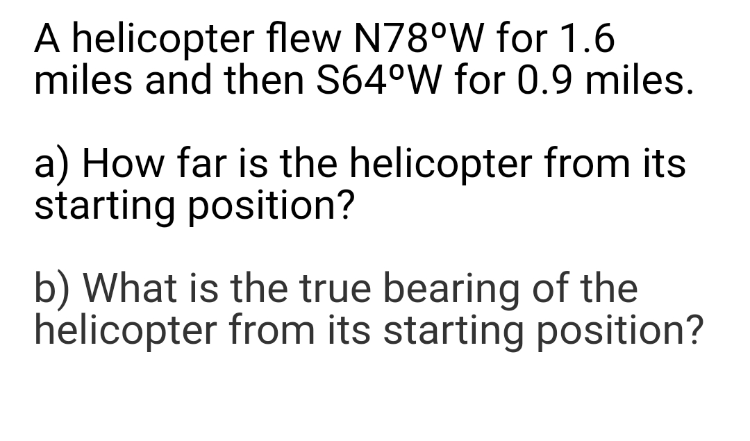 A helicopter flew N78°W for 1.6
miles and then S64°W for 0.9 miles.
a) How far is the helicopter from its
starting position?
b) What is the true bearing of the
helicopter from its starting position?
