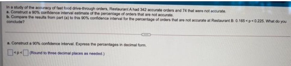 In a study of the accuracy of fast food drive-through orders, Restaurant A had 342 accurate orders and 74 that were not accurate.
a. Construct a 90% confidence interval estimate of the percentage of orders that are not accurate.
b. Compare the results from part (a) to this 90% confidence interval for the percentage of orders that are not accurate at Restaurant B: 0.165 <p<0.225. What do you
conclude?
a. Construct a 90% confidence interval. Express the percentages in decimal form.
<p<(Round to three decimal places as needed.)
